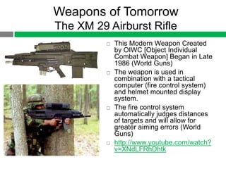 Weapons of Tomorrow
The XM 29 Airburst Rifle
             This Modern Weapon Created
              by OIWC [Object Individual
              Combat Weapon] Began in Late
              1986 (World Guns)
             The weapon is used in
              combination with a tactical
              computer (fire control system)
              and helmet mounted display
              system.
             The fire control system
              automatically judges distances
              of targets and will allow for
              greater aiming errors (World
              Guns)
             http://www.youtube.com/watch?
              v=XNdLFRhDhtk
 