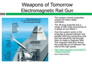 Weapons of Tomorrow
Electromagnetic Rail Gun
                The weapon shoots projectiles
                 instead of million dollar
                 warheads.
                The 3ft long projectile has a
                 range of 290 miles and travels at
                 a speed of over Mach 7
                How the system works is the
                 projectile is placed between two
                 parallel 20ft long conducting rails
                 that has electricity fed through
                 them to make a magnetic field.
                 The magnetic field then forces
                 the projectile out of between the
                 rails at the high speed.
                http://www.youtube.com/watch?v
                 =4OqlTXwLG40
                INFO FROM POPSCI
 
