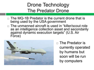 Drone Technology
               The Predator Drone
   The MQ-1B Predator is the current drone that is
    being used by the USA government
   The unmanned aircraft is used in “killer/scout role
    as an intelligence collection asset and secondarily
    against dynamic execution targets” (U.S. Air
    Force)

                                    The Predator is
                                     currently operated
                                     by humans but
                                     soon will be run
                                     by computers
 