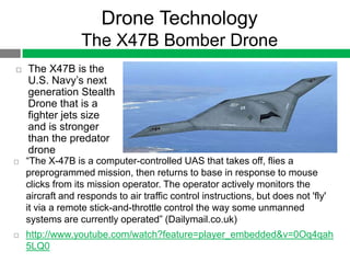 Drone Technology
                  The X47B Bomber Drone
   The X47B is the
    U.S. Navy‟s next
    generation Stealth
    Drone that is a
    fighter jets size
    and is stronger
    than the predator
    drone
   “The X-47B is a computer-controlled UAS that takes off, flies a
    preprogrammed mission, then returns to base in response to mouse
    clicks from its mission operator. The operator actively monitors the
    aircraft and responds to air traffic control instructions, but does not 'fly'
    it via a remote stick-and-throttle control the way some unmanned
    systems are currently operated” (Dailymail.co.uk)
   http://www.youtube.com/watch?feature=player_embedded&v=0Oq4qah
    5LQ0
 