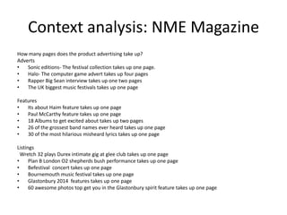 Context analysis: NME Magazine
How many pages does the product advertising take up?
Adverts
•
Sonic editions- The festival collection takes up one page.
•
Halo- The computer game advert takes up four pages
•
Rapper Big Sean interview takes up one two pages
•
The UK biggest music festivals takes up one page
Features
•
Its about Haim feature takes up one page
•
Paul McCarthy feature takes up one page
•
18 Albums to get excited about takes up two pages
•
26 of the grossest band names ever heard takes up one page
•
30 of the most hilarious misheard lyrics takes up one page
Listings
Wretch 32 plays Durex intimate gig at glee club takes up one page
•
Plan B London O2 shepherds bush performance takes up one page
•
Befestival concert takes up one page
•
Bournemouth music festival takes up one page
•
Glastonbury 2014 features takes up one page
•
60 awesome photos top get you in the Glastonbury spirit feature takes up one page

 
