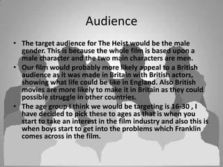 Audience
• The target audience for The Heist would be the male
gender. This is because the whole film is based upon a
male character and the two main characters are men.
• Our film would probably more likely appeal to a British
audience as it was made in Britain with British actors,
showing what life could be like in England. Also British
movies are more likely to make it in Britain as they could
possible struggle in other countries.
• The age group I think we would be targeting is 16-30 , I
have decided to pick these to ages as that is when you
start to take an interest in the film industry and also this is
when boys start to get into the problems which Franklin
comes across in the film.

 