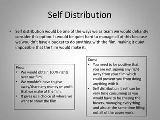 Self Distribution
• Self distribution would be one of the ways we as team we would defiantly
consider this option. It would be quiet hard to manage all of this because
we wouldn’t have a budget to do anything with the film, making it quiet
impossible that the film would make it.

Pros:
• We would obtain 100% rights
over our film.
• We wouldn’t have to give
away/share any money or profit
that we make of the film.
• It gives us a choice of where we
want to show the film

Cons:
• You need to be positive that
you are not signing any right
away from your film which
could prevent you from doing
anything with it.
• Self distribution it self can be
very time consuming as you
would have to be chasing the
buyers, managing everything
and also at the same time filling
out all of the paper work.

 
