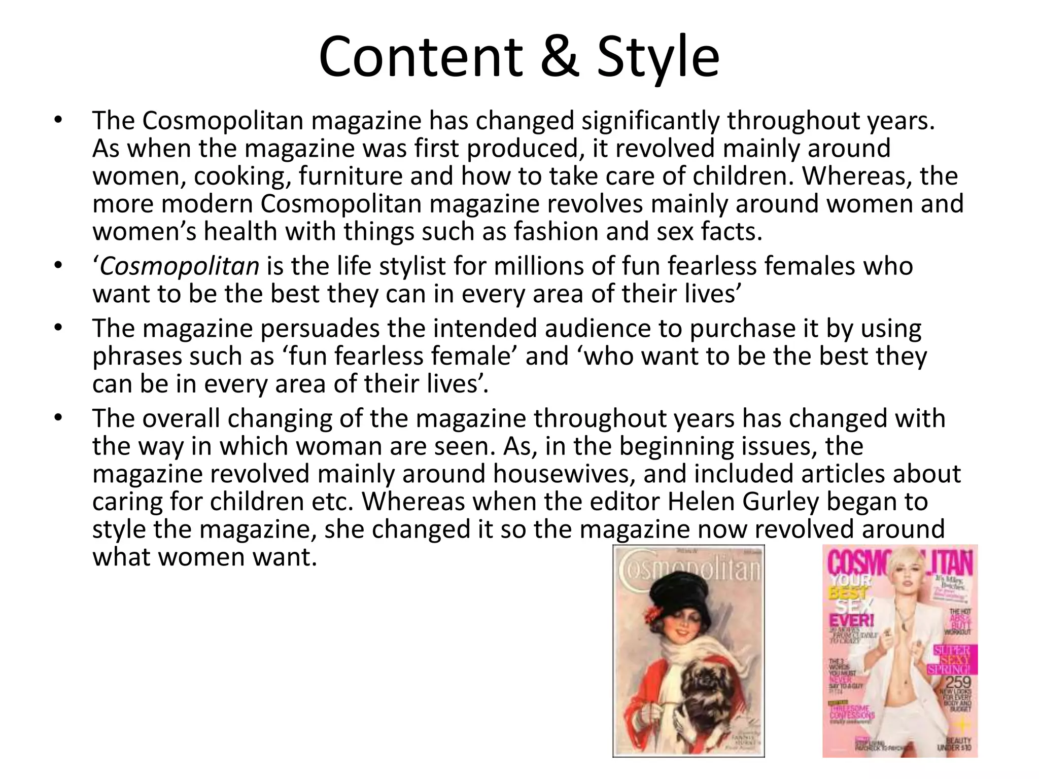 Content & Style
• The Cosmopolitan magazine has changed significantly throughout years.
As when the magazine was first produced, it revolved mainly around
women, cooking, furniture and how to take care of children. Whereas, the
more modern Cosmopolitan magazine revolves mainly around women and
women’s health with things such as fashion and sex facts.
• ‘Cosmopolitan is the life stylist for millions of fun fearless females who
want to be the best they can in every area of their lives’
• The magazine persuades the intended audience to purchase it by using
phrases such as ‘fun fearless female’ and ‘who want to be the best they
can be in every area of their lives’.
• The overall changing of the magazine throughout years has changed with
the way in which woman are seen. As, in the beginning issues, the
magazine revolved mainly around housewives, and included articles about
caring for children etc. Whereas when the editor Helen Gurley began to
style the magazine, she changed it so the magazine now revolved around
what women want.

 