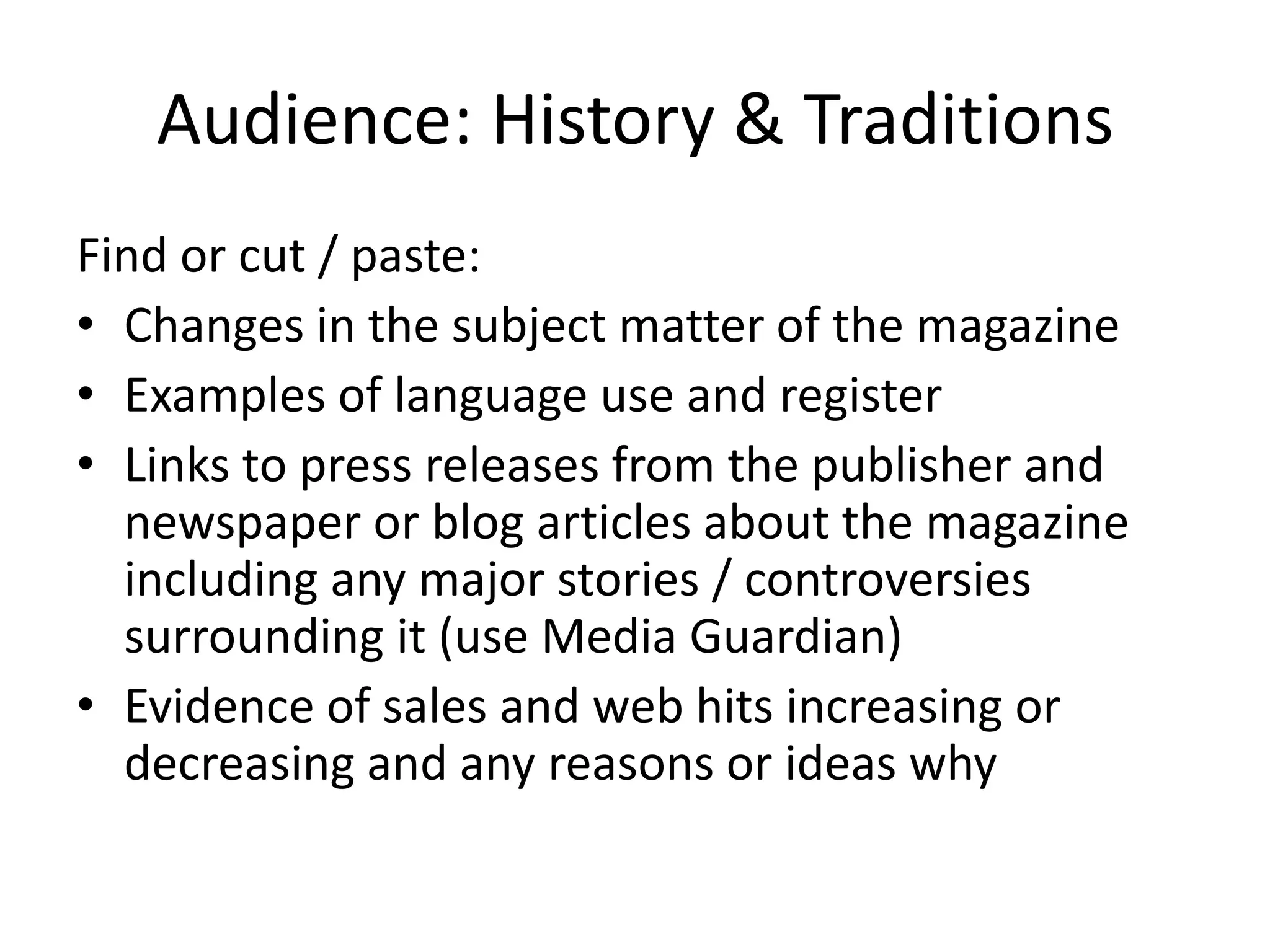 Audience: History & Traditions
Find or cut / paste:
• Changes in the subject matter of the magazine
• Examples of language use and register
• Links to press releases from the publisher and
newspaper or blog articles about the magazine
including any major stories / controversies
surrounding it (use Media Guardian)
• Evidence of sales and web hits increasing or
decreasing and any reasons or ideas why

 