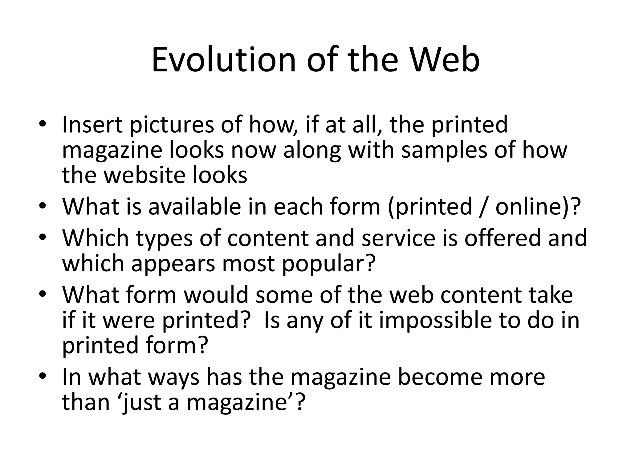 Evolution of the Web
• Insert pictures of how, if at all, the printed
magazine looks now along with samples of how
the website looks
• What is available in each form (printed / online)?
• Which types of content and service is offered and
which appears most popular?
• What form would some of the web content take
if it were printed? Is any of it impossible to do in
printed form?
• In what ways has the magazine become more
than ‘just a magazine’?

 