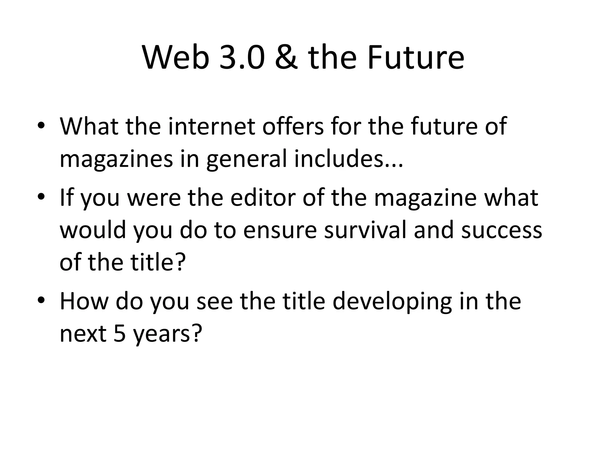 Web 3.0 & the Future
• What the internet offers for the future of
magazines in general includes...
• If you were the editor of the magazine what
would you do to ensure survival and success
of the title?
• How do you see the title developing in the
next 5 years?

 