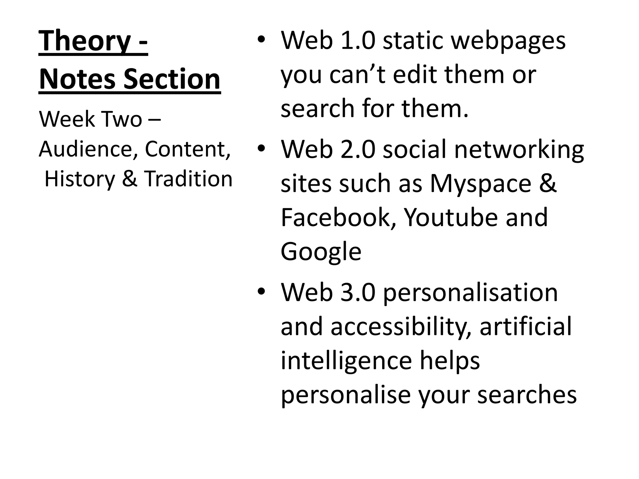 • Web 1.0 static webpages
you can’t edit them or
search for them.
Week Two –
Audience, Content, • Web 2.0 social networking
History & Tradition
sites such as Myspace &
Facebook, Youtube and
Google
• Web 3.0 personalisation
and accessibility, artificial
intelligence helps
personalise your searches

Theory Notes Section

 