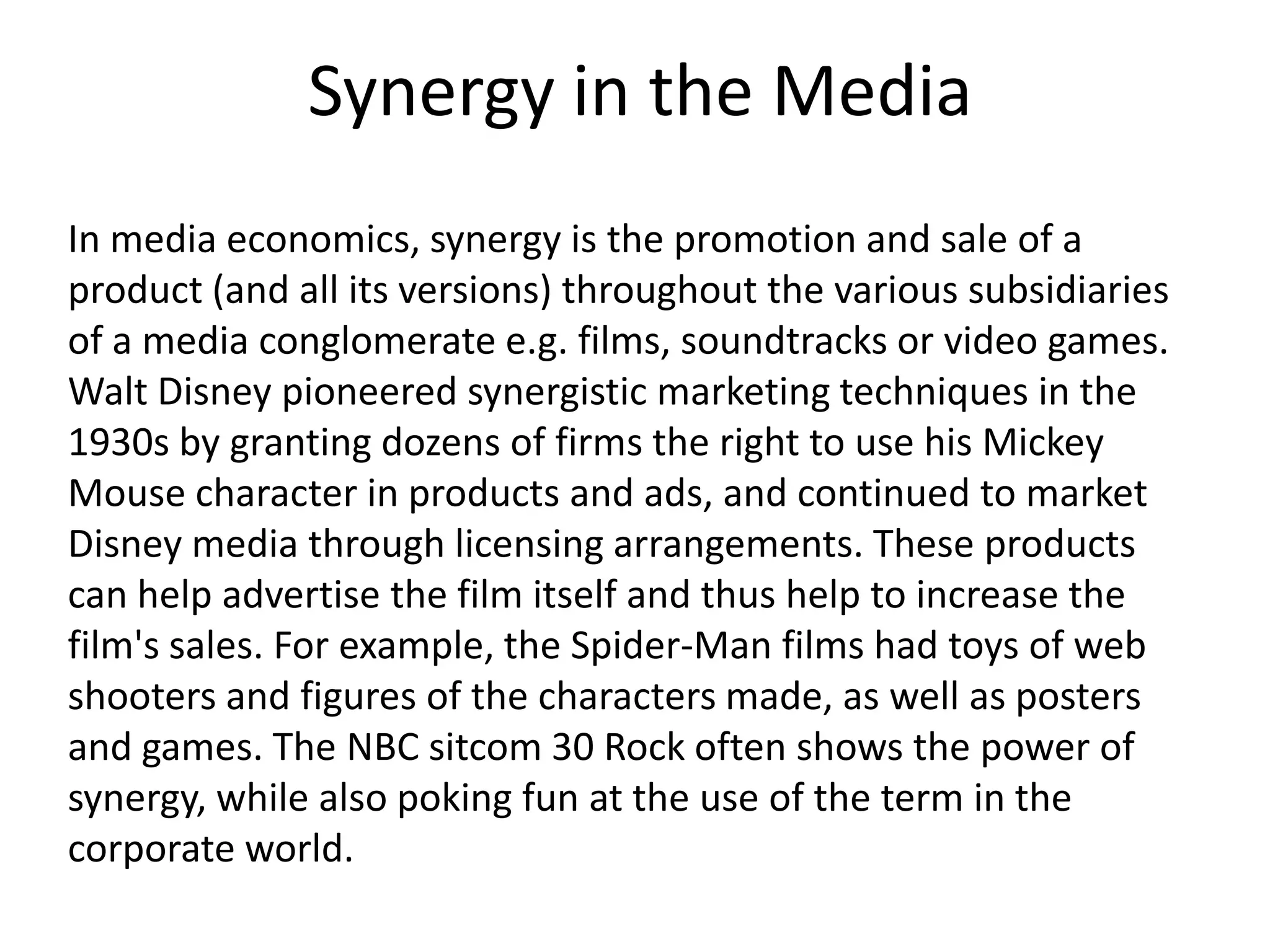 Synergy in the Media
In media economics, synergy is the promotion and sale of a
product (and all its versions) throughout the various subsidiaries
of a media conglomerate e.g. films, soundtracks or video games.
Walt Disney pioneered synergistic marketing techniques in the
1930s by granting dozens of firms the right to use his Mickey
Mouse character in products and ads, and continued to market
Disney media through licensing arrangements. These products
can help advertise the film itself and thus help to increase the
film's sales. For example, the Spider-Man films had toys of web
shooters and figures of the characters made, as well as posters
and games. The NBC sitcom 30 Rock often shows the power of
synergy, while also poking fun at the use of the term in the
corporate world.

 