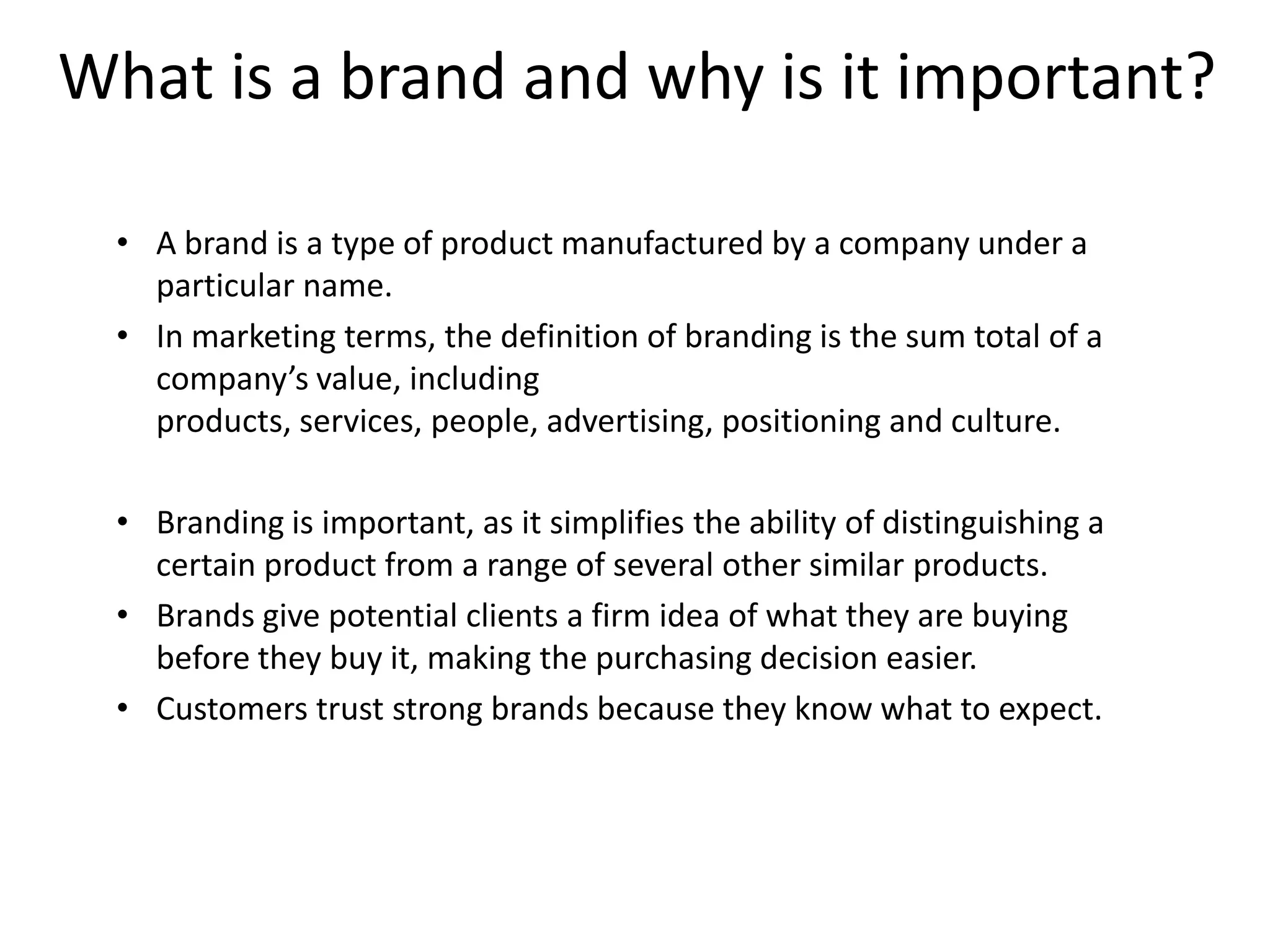 What is a brand and why is it important?
• A brand is a type of product manufactured by a company under a
particular name.
• In marketing terms, the definition of branding is the sum total of a
company’s value, including
products, services, people, advertising, positioning and culture.
• Branding is important, as it simplifies the ability of distinguishing a
certain product from a range of several other similar products.
• Brands give potential clients a firm idea of what they are buying
before they buy it, making the purchasing decision easier.
• Customers trust strong brands because they know what to expect.

 