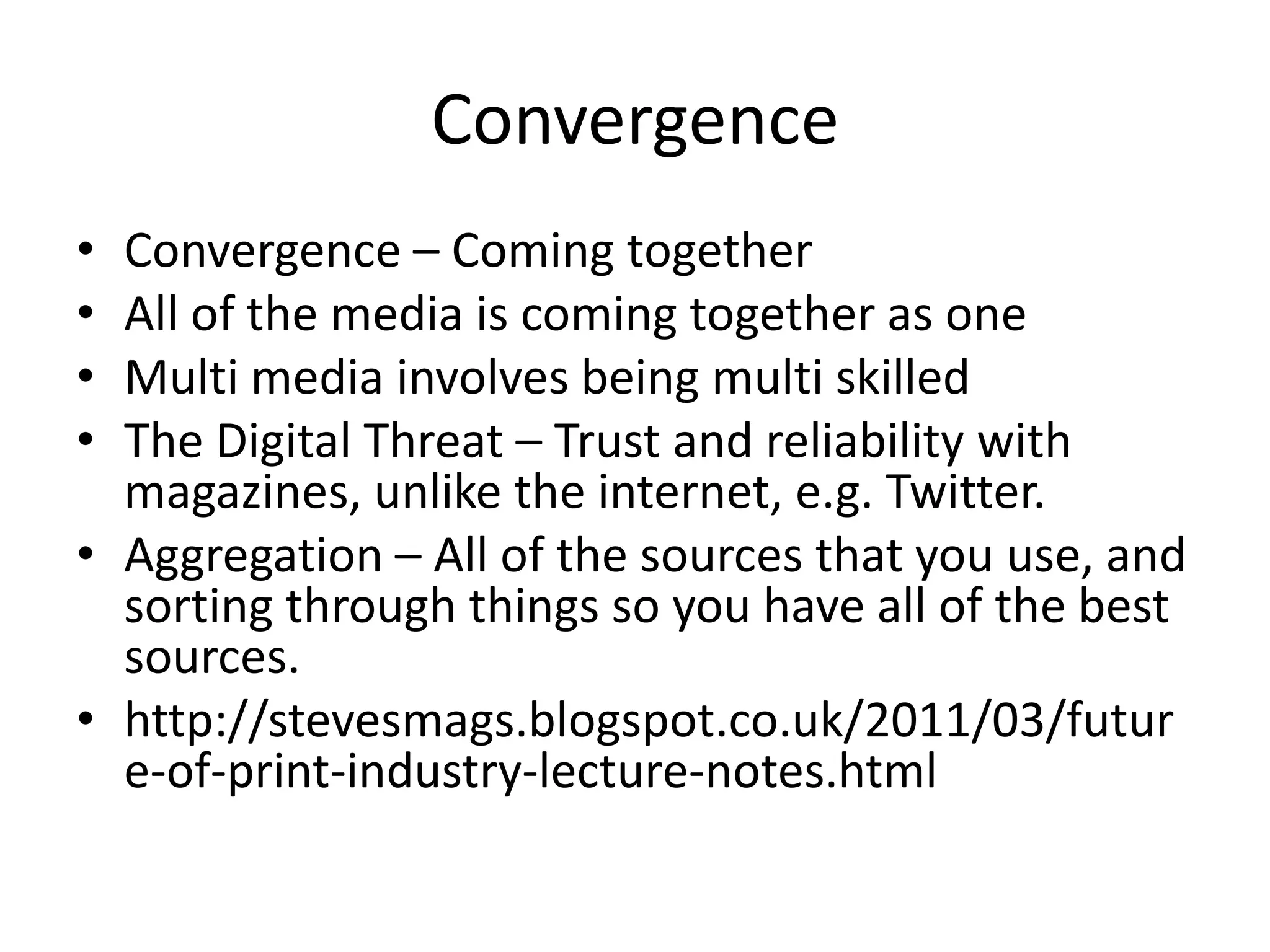 Convergence
•
•
•
•

Convergence – Coming together
All of the media is coming together as one
Multi media involves being multi skilled
The Digital Threat – Trust and reliability with
magazines, unlike the internet, e.g. Twitter.
• Aggregation – All of the sources that you use, and
sorting through things so you have all of the best
sources.
• http://stevesmags.blogspot.co.uk/2011/03/futur
e-of-print-industry-lecture-notes.html

 
