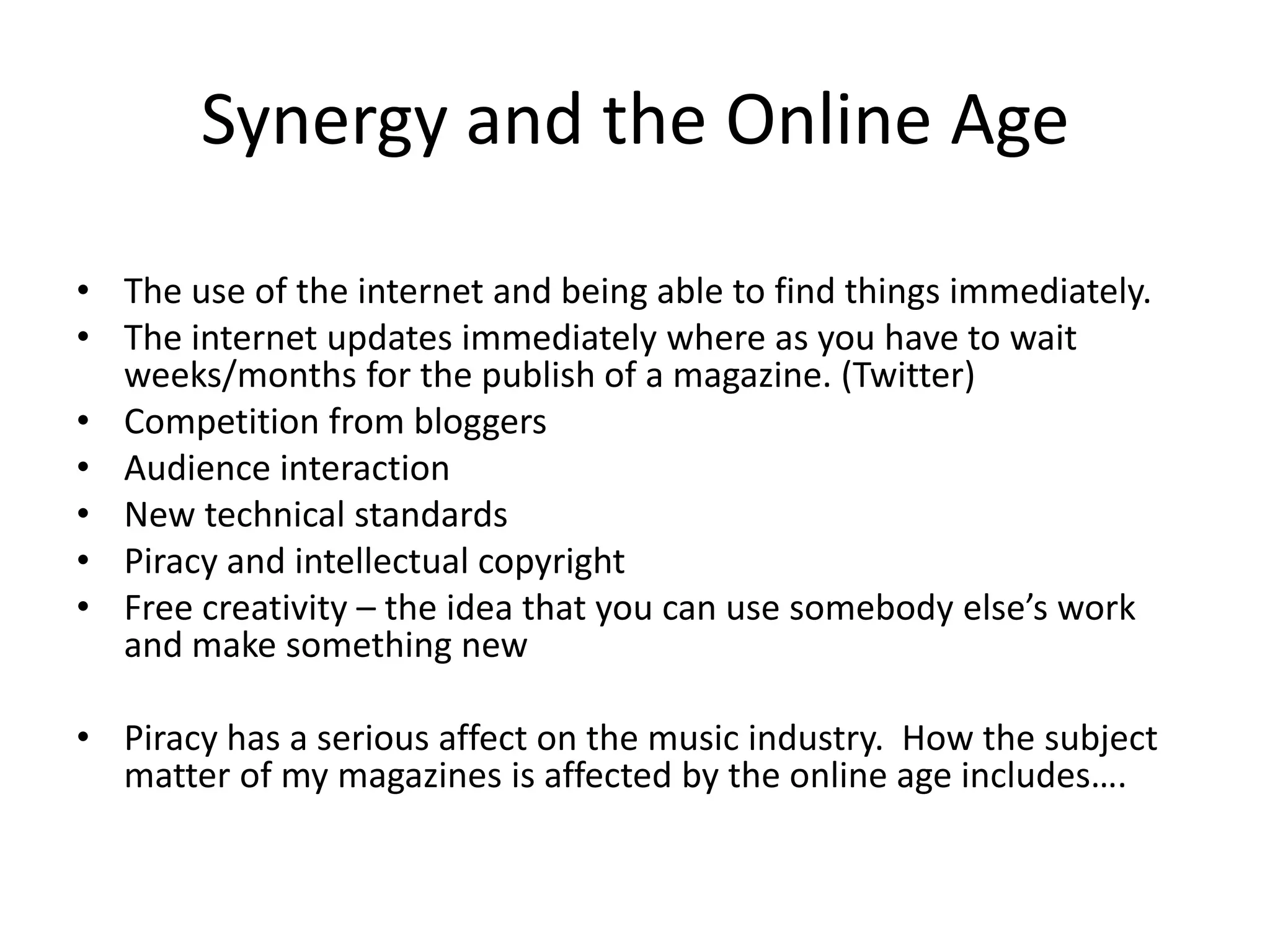 Synergy and the Online Age
• The use of the internet and being able to find things immediately.
• The internet updates immediately where as you have to wait
weeks/months for the publish of a magazine. (Twitter)
• Competition from bloggers
• Audience interaction
• New technical standards
• Piracy and intellectual copyright
• Free creativity – the idea that you can use somebody else’s work
and make something new
• Piracy has a serious affect on the music industry. How the subject
matter of my magazines is affected by the online age includes….

 