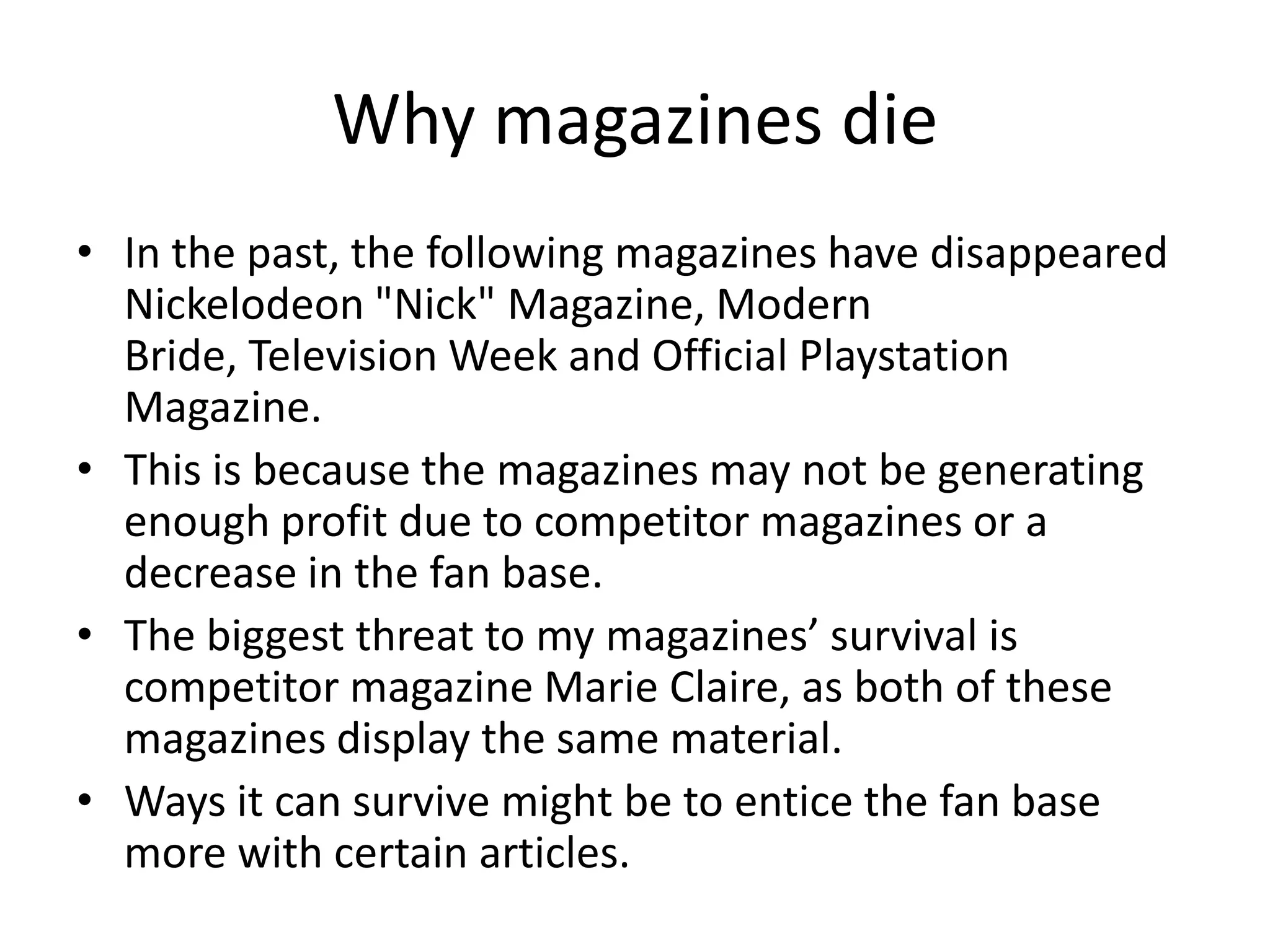 Why magazines die
• In the past, the following magazines have disappeared
Nickelodeon "Nick" Magazine, Modern
Bride, Television Week and Official Playstation
Magazine.
• This is because the magazines may not be generating
enough profit due to competitor magazines or a
decrease in the fan base.
• The biggest threat to my magazines’ survival is
competitor magazine Marie Claire, as both of these
magazines display the same material.
• Ways it can survive might be to entice the fan base
more with certain articles.

 