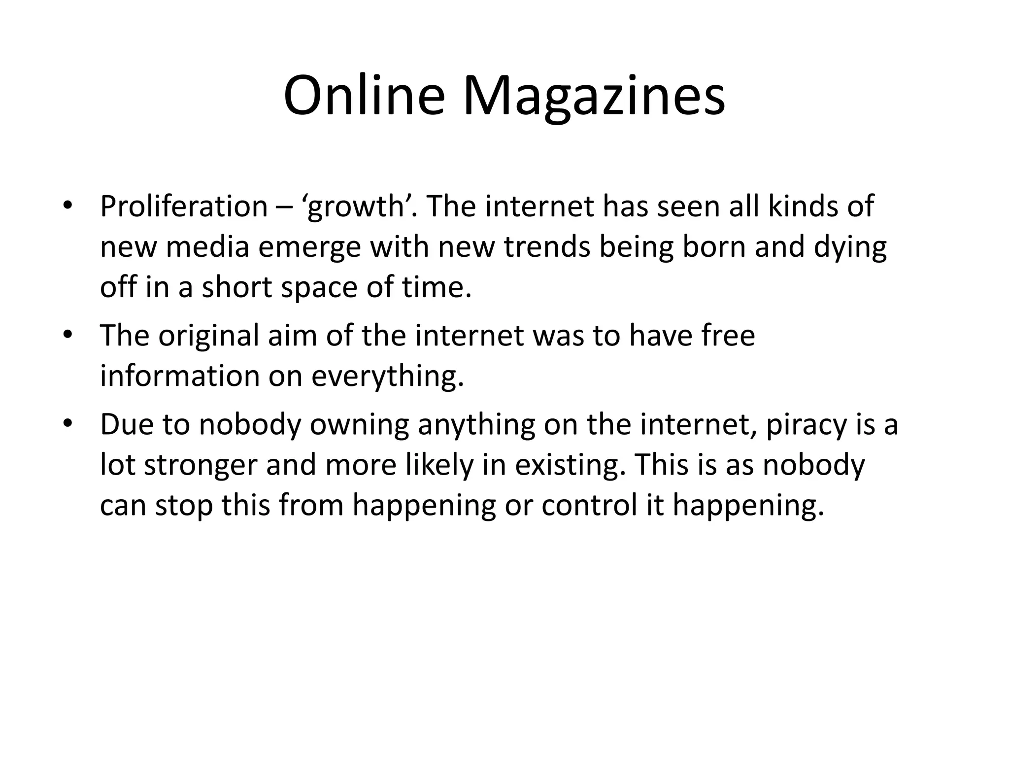 Online Magazines
• Proliferation – ‘growth’. The internet has seen all kinds of
new media emerge with new trends being born and dying
off in a short space of time.
• The original aim of the internet was to have free
information on everything.
• Due to nobody owning anything on the internet, piracy is a
lot stronger and more likely in existing. This is as nobody
can stop this from happening or control it happening.

 