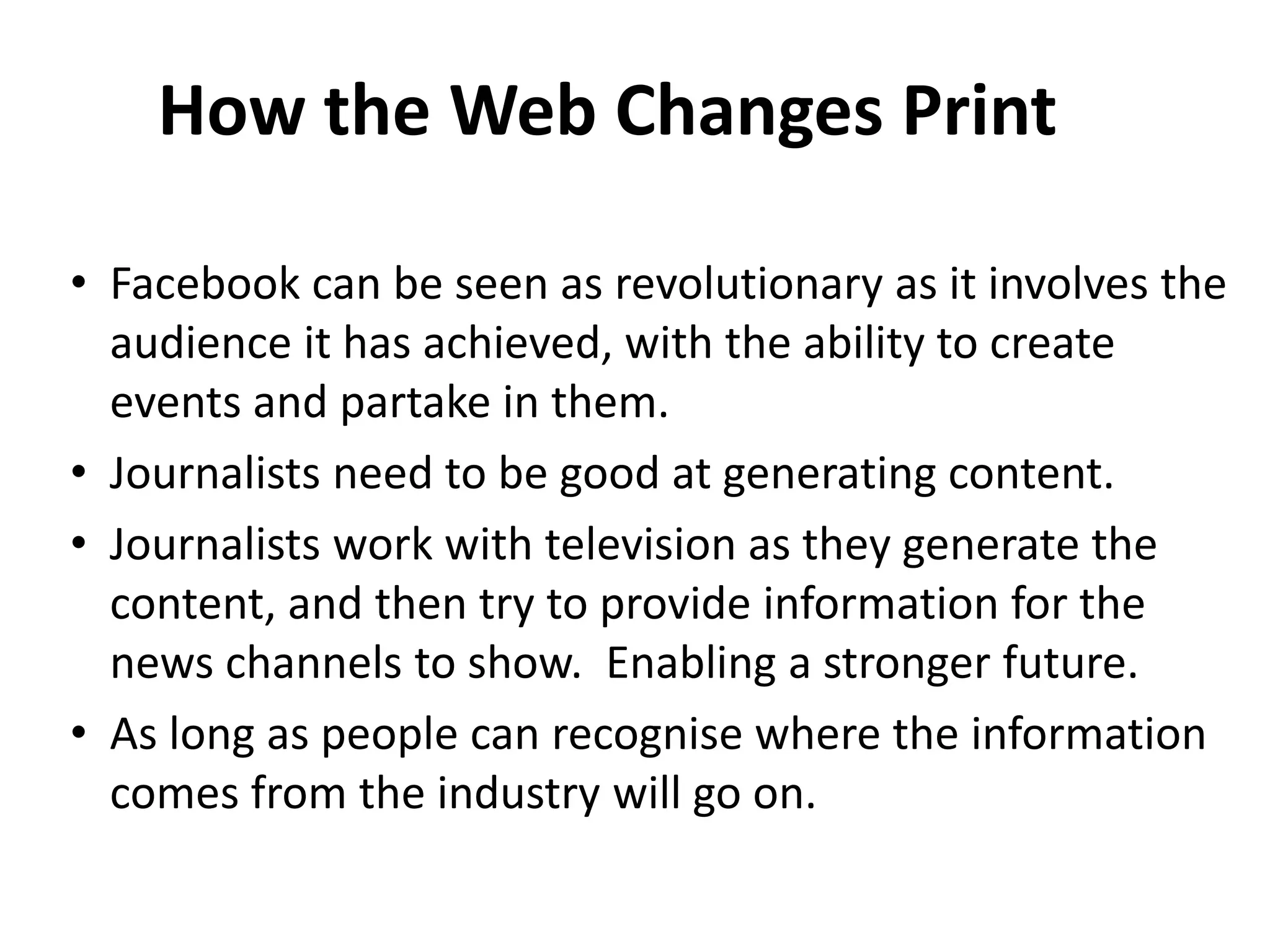 How the Web Changes Print
• Facebook can be seen as revolutionary as it involves the
audience it has achieved, with the ability to create
events and partake in them.
• Journalists need to be good at generating content.
• Journalists work with television as they generate the
content, and then try to provide information for the
news channels to show. Enabling a stronger future.
• As long as people can recognise where the information
comes from the industry will go on.

 