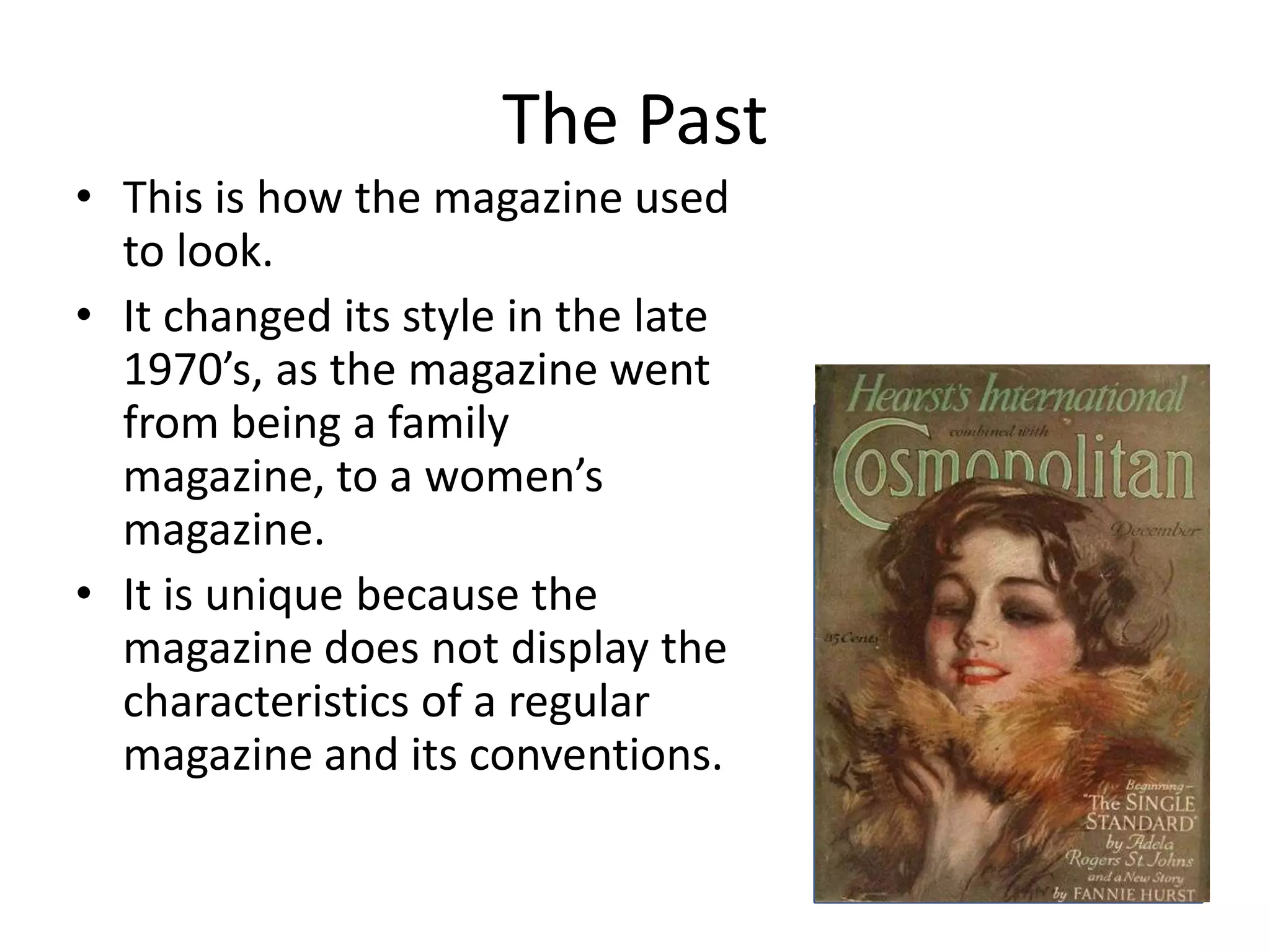 The Past
• This is how the magazine used
to look.
• It changed its style in the late
1970’s, as the magazine went
from being a family
magazine, to a women’s
magazine.
• It is unique because the
magazine does not display the
characteristics of a regular
magazine and its conventions.

 