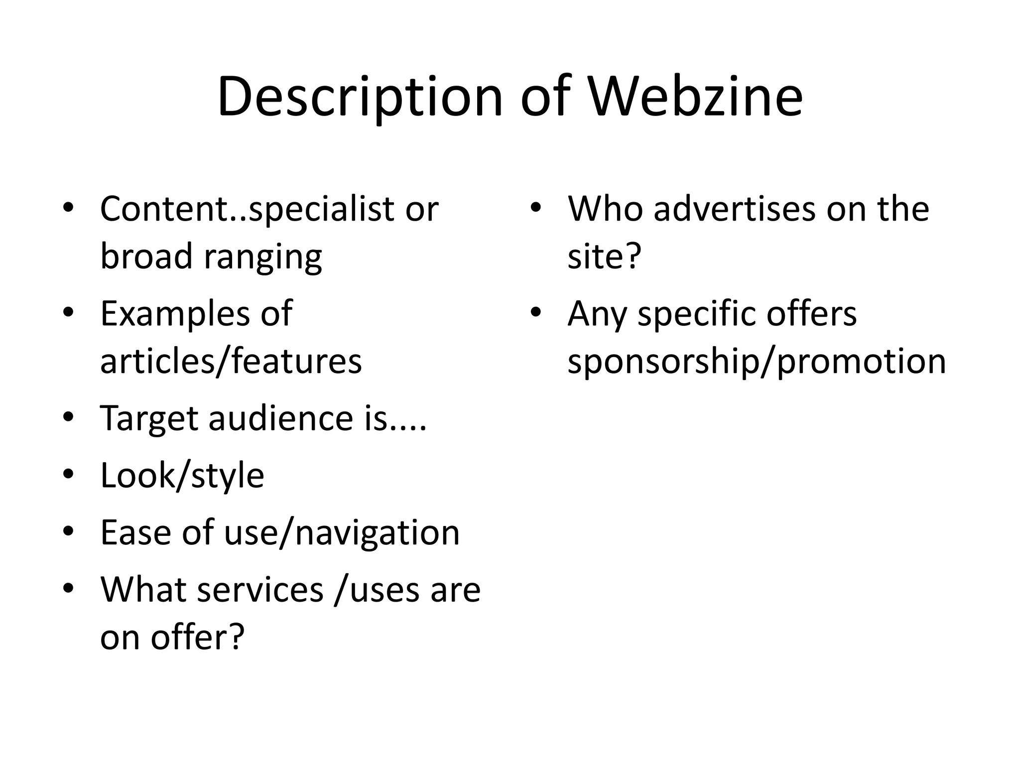 Description of Webzine
• Content..specialist or
broad ranging
• Examples of
articles/features
• Target audience is....
• Look/style
• Ease of use/navigation
• What services /uses are
on offer?

• Who advertises on the
site?
• Any specific offers
sponsorship/promotion

 