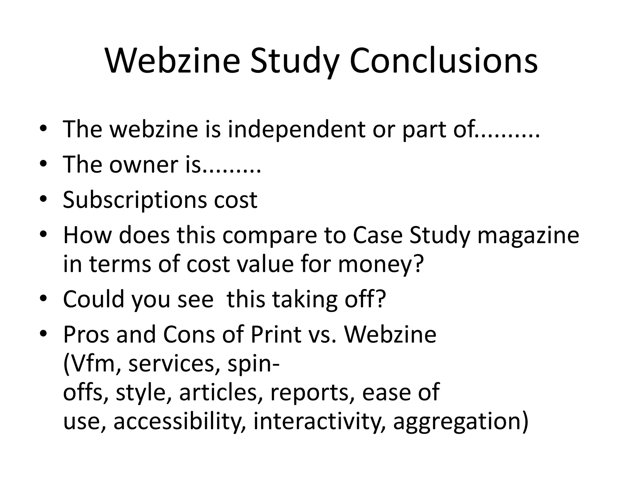 Webzine Study Conclusions
•
•
•
•

The webzine is independent or part of..........
The owner is.........
Subscriptions cost
How does this compare to Case Study magazine
in terms of cost value for money?
• Could you see this taking off?
• Pros and Cons of Print vs. Webzine
(Vfm, services, spinoffs, style, articles, reports, ease of
use, accessibility, interactivity, aggregation)

 