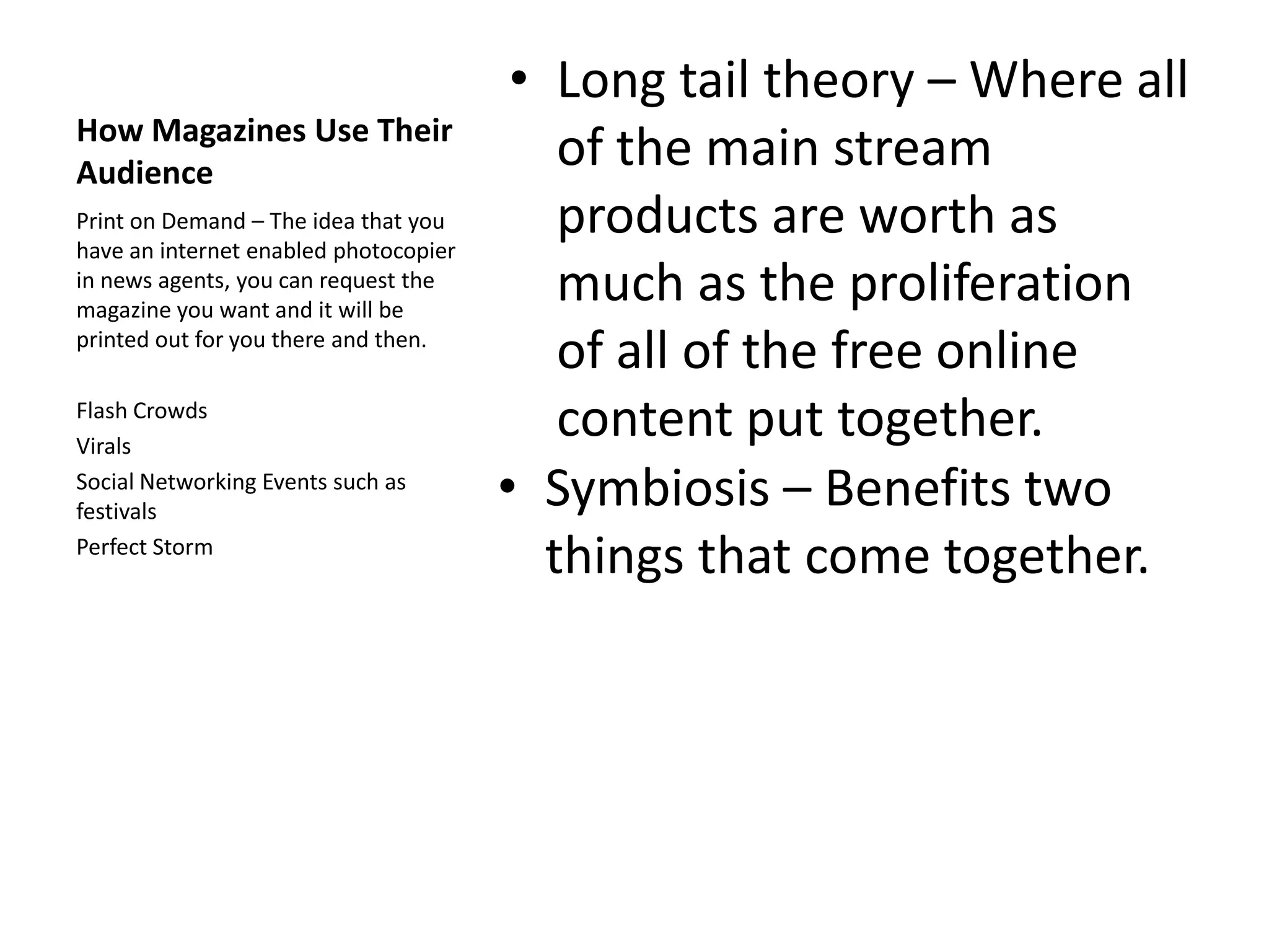 How Magazines Use Their
Audience
Print on Demand – The idea that you
have an internet enabled photocopier
in news agents, you can request the
magazine you want and it will be
printed out for you there and then.
Flash Crowds
Virals
Social Networking Events such as
festivals
Perfect Storm

• Long tail theory – Where all
of the main stream
products are worth as
much as the proliferation
of all of the free online
content put together.
• Symbiosis – Benefits two
things that come together.

 