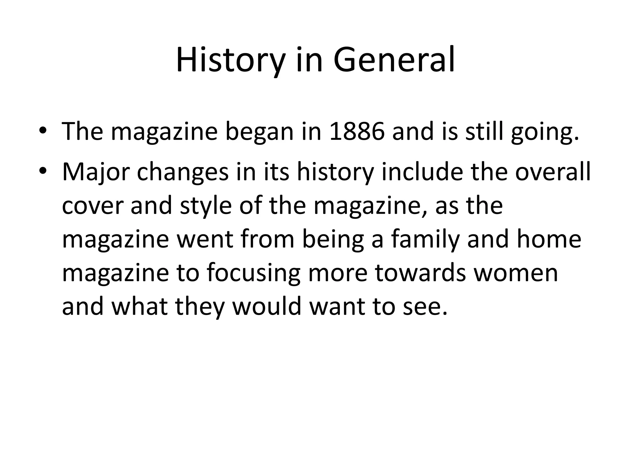 History in General
• The magazine began in 1886 and is still going.
• Major changes in its history include the overall
cover and style of the magazine, as the
magazine went from being a family and home
magazine to focusing more towards women
and what they would want to see.

 