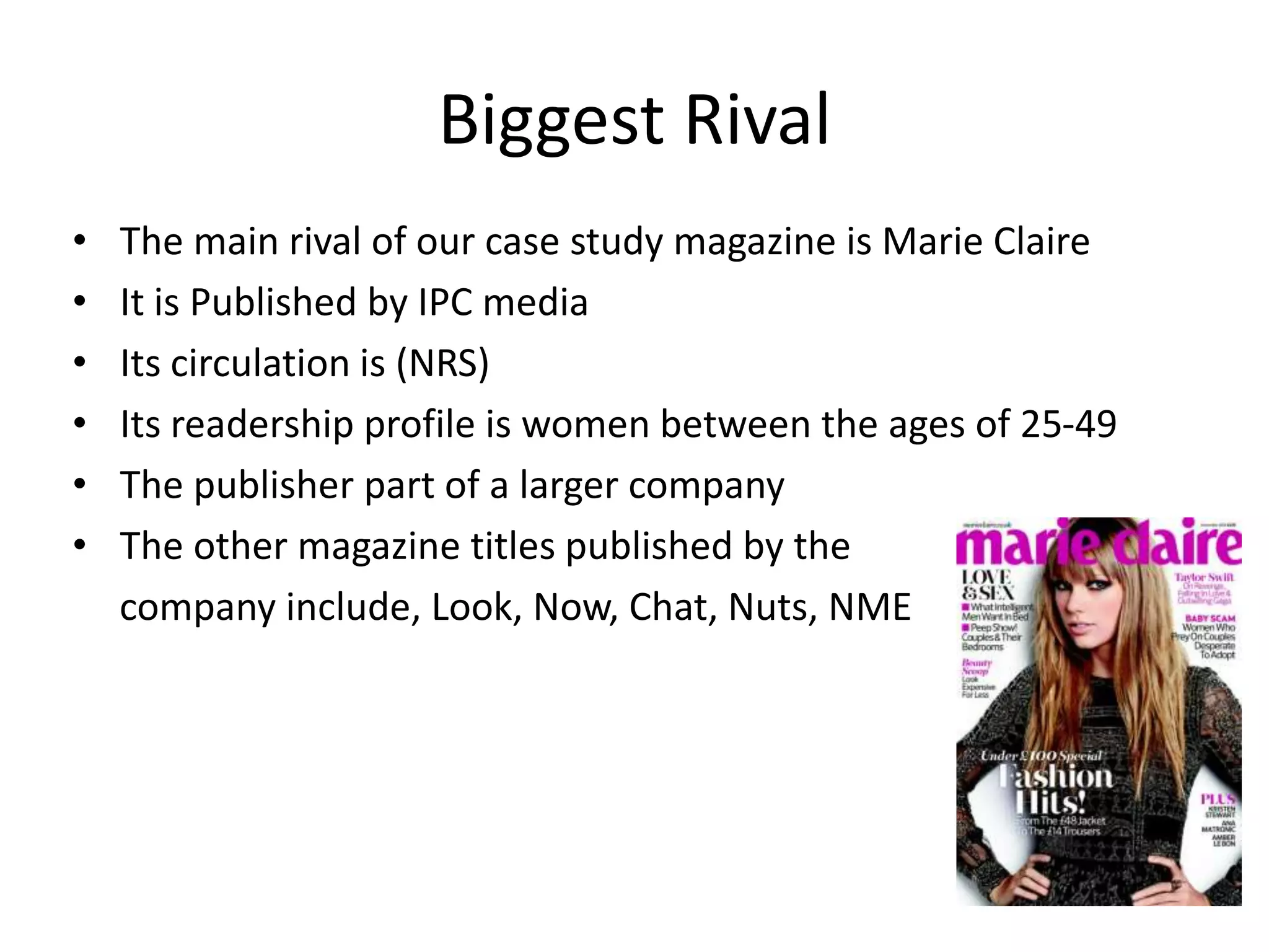 Biggest Rival
•
•
•
•
•
•

The main rival of our case study magazine is Marie Claire
It is Published by IPC media
Its circulation is (NRS)
Its readership profile is women between the ages of 25-49
The publisher part of a larger company
The other magazine titles published by the
company include, Look, Now, Chat, Nuts, NME

 