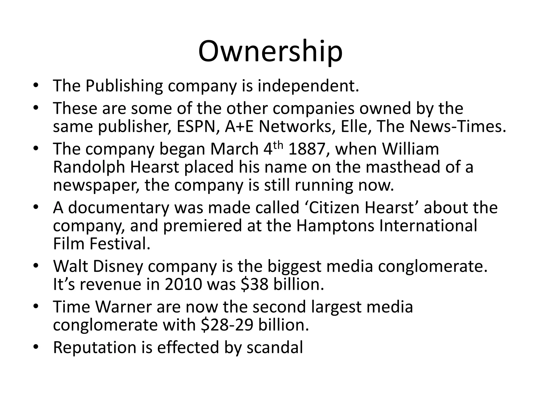 Ownership
• The Publishing company is independent.
• These are some of the other companies owned by the
same publisher, ESPN, A+E Networks, Elle, The News-Times.
• The company began March 4th 1887, when William
Randolph Hearst placed his name on the masthead of a
newspaper, the company is still running now.
• A documentary was made called ‘Citizen Hearst’ about the
company, and premiered at the Hamptons International
Film Festival.
• Walt Disney company is the biggest media conglomerate.
It’s revenue in 2010 was $38 billion.
• Time Warner are now the second largest media
conglomerate with $28-29 billion.
• Reputation is effected by scandal

 