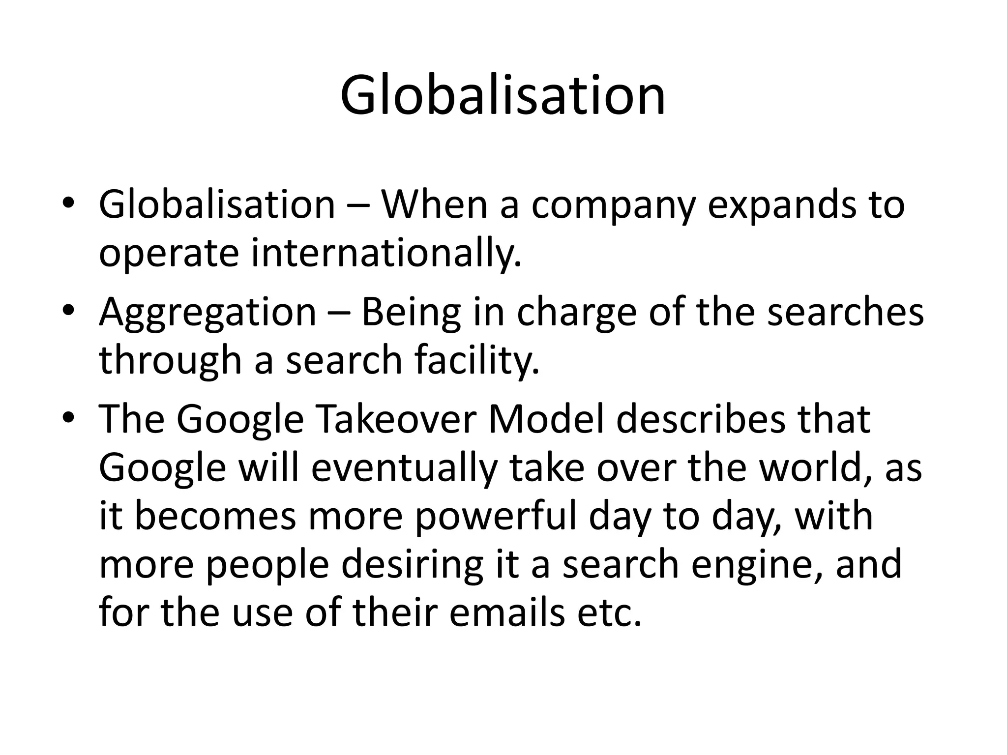 Globalisation
• Globalisation – When a company expands to
operate internationally.
• Aggregation – Being in charge of the searches
through a search facility.
• The Google Takeover Model describes that
Google will eventually take over the world, as
it becomes more powerful day to day, with
more people desiring it a search engine, and
for the use of their emails etc.

 
