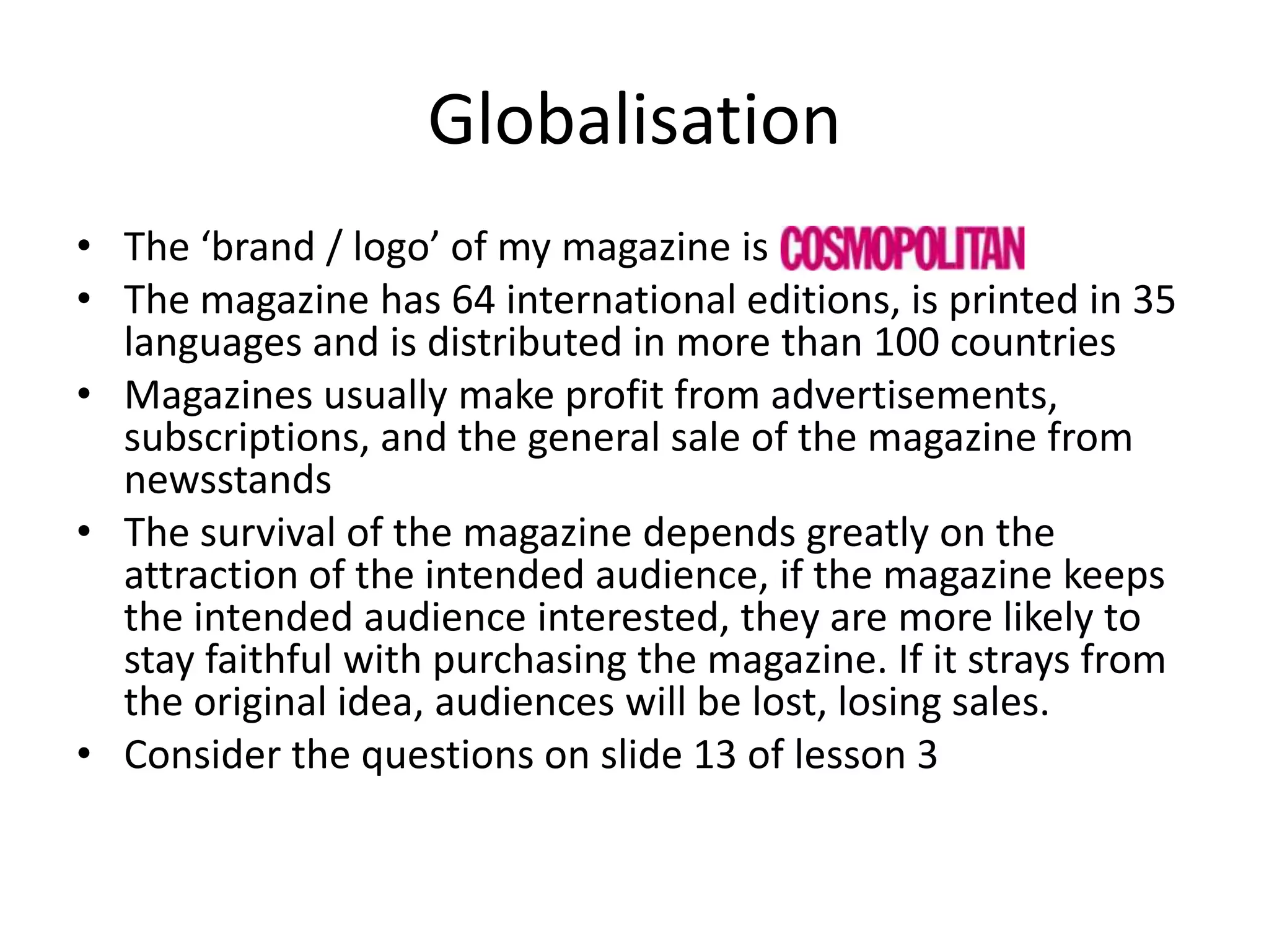 Globalisation
• The ‘brand / logo’ of my magazine is
• The magazine has 64 international editions, is printed in 35
languages and is distributed in more than 100 countries
• Magazines usually make profit from advertisements,
subscriptions, and the general sale of the magazine from
newsstands
• The survival of the magazine depends greatly on the
attraction of the intended audience, if the magazine keeps
the intended audience interested, they are more likely to
stay faithful with purchasing the magazine. If it strays from
the original idea, audiences will be lost, losing sales.
• Consider the questions on slide 13 of lesson 3

 