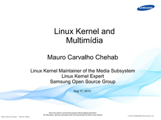 Linux Kernel and
Multimídia
Mauro Carvalho Chehab
Linux Kernel Maintainer of the Media Subsystem
Linux Kernel Expert
Samsung Open Source Group
Aug 17, 2013

Open Source Group – Silicon Valley

Not to be used for commercial purpose without getting permission
All information, opinions and ideas herein are exclusively the author's own opinion

© 2013 SAMSUNG Electronics Co.

 