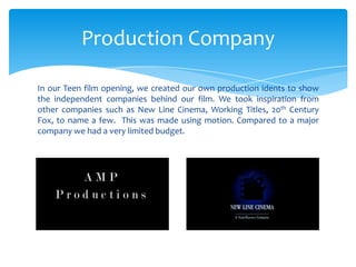 In our Teen film opening, we created our own production idents to show
the independent companies behind our film. We took inspiration from
other companies such as New Line Cinema, Working Titles, 20th Century
Fox, to name a few. This was made using motion. Compared to a major
company we had a very limited budget.
Production Company
 