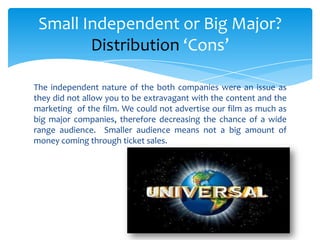 The independent nature of the both companies were an issue as
they did not allow you to be extravagant with the content and the
marketing of the film. We could not advertise our film as much as
big major companies, therefore decreasing the chance of a wide
range audience. Smaller audience means not a big amount of
money coming through ticket sales.
Small Independent or Big Major?
Distribution ‘Cons’
 