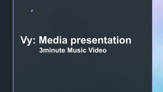 z
Vy: Media presentation
3minute Music Video
 