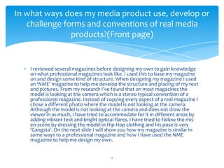 I reviewed several magazines before designing my own to gain knowledge
on what professional magazines look like. I used this to base my magazine
on and design some kind of structure. When designing my magazine I used
an ‘NME’ magazine to help me develop the structure and placing of my text
and pictures. From my research I’ve found that on most magazines the
model is looking at the camera which is a stereo typical convention of a
professional magazine. Instead of copying every aspect of a real magazine I
chose a different photo where the model is not looking at the camera.
Although the model is not looking at the camera and does not draw the
viewer in as much, I have tried to accommodate for it in different areas by
adding vibrant text and bright optical flares. I have tried to follow the mis-
en-scene by dressing the model in Hip-Hop clothing and his pose is very
‘Gangsta’. On the next slide I will show you how my magazine is similar in
some ways to a professional magazine and how I have used the NME
magazine to help me design my own.
2
In what ways does my media product use, develop or
challenge forms and conventions of real media
products?(Front page)
 