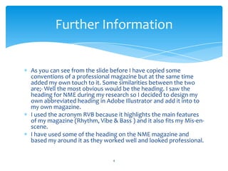 As you can see from the slide before I have copied some
conventions of a professional magazine but at the same time
added my own touch to it. Some similarities between the two
are;- Well the most obvious would be the heading. I saw the
heading for NME during my research so I decided to design my
own abbreviated heading in Adobe Illustrator and add it into to
my own magazine.
I used the acronym RVB because it highlights the main features
of my magazine (Rhythm, Vibe & Bass ) and it also fits my Mis-en-
scene.
I have used some of the heading on the NME magazine and
based my around it as they worked well and looked professional.
4
Further Information
 