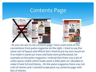 - As you can see on my contents page I have used some of the
conventions from pulse magazine on the right. I tried to use the
same sort of layout and effects but I tried to put my own touch on
it to make it stand out more and look more professional, for
example on the pulse magazine I noticed that there was a lot of
white space visible which made seem a little plain so I decided to
make it look full and blocky . On the pulse magazine there was not
a lot of stories and I wanted to jam-pack my contents page with
lots of stories.
5
Contents Page
 