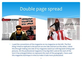 I used the conventions of the magazine on my magazine on the left. The first
thing I tried to replicate is the picture on one side and text on the other, I done
this through making one side of my magazine stand out with big bold writing and
pictures. On the professional magazine it has big title’s and at the start of the
text it has enlarged letters to represent the start of the paragraph, I have used
this magazine technique in mine to make it look more professional.
6
Double page spread
 