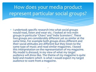 I undertook specific research into what social groups
would read, listen and wear etc. I looked at two main
groups in particular ‘Chavs’ and ‘Indie Scensters’. These
two groups are considerably different yet so similar at the
same time. For example both groups dress different and
their social attitudes are different but they listen to the
same type of music and read similar magazines. I based
this interpretation on the representation of my magazine.
My model is dressed, in my view of what my target
audience will dress like. The theme of my magazine is quite
bold and modern which is what I would expect my target
audience to want from a magazine.
7
How does your media product
represent particular social groups?
 