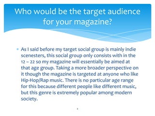As I said before my target social group is mainly indie
scenesters, this social group only consists with in the
12 – 22 so my magazine will essentially be aimed at
that age group. Taking a more broader perspective on
it though the magazine is targeted at anyone who like
Hip-Hop/Rap music. There is no particular age range
for this because different people like different music,
but this genre is extremely popular among modern
society.
8
Who would be the target audience
for your magazine?
 
