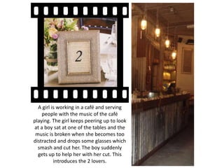 A girl is working in a café and serving
people with the music of the café
playing. The girl keeps peering up to look
at a boy sat at one of the tables and the
music is broken when she becomes too
distracted and drops some glasses which
smash and cut her. The boy suddenly
gets up to help her with her cut. This
introduces the 2 lovers.
 