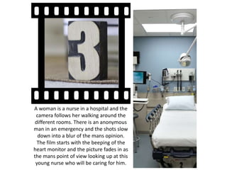 A woman is a nurse in a hospital and the
camera follows her walking around the
different rooms. There is an anonymous
man in an emergency and the shots slow
down into a blur of the mans opinion.
The film starts with the beeping of the
heart monitor and the picture fades in as
the mans point of view looking up at this
young nurse who will be caring for him.
 