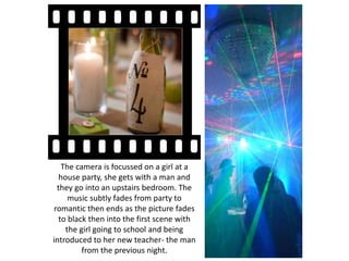 The camera is focussed on a girl at a
house party, she gets with a man and
they go into an upstairs bedroom. The
music subtly fades from party to
romantic then ends as the picture fades
to black then into the first scene with
the girl going to school and being
introduced to her new teacher- the man
from the previous night.
 