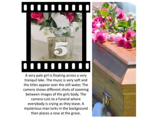 A very pale girl is floating across a very
tranquil lake. The music is very soft and
the titles appear over the still water. The
camera shows different shots of zooming
between images of the girls body. The
camera cuts to a funeral where
everybody is crying as they leave. A
mysterious man lurks in the background
then places a rose at the grave.
 