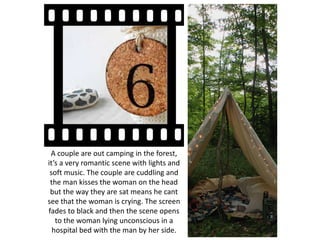A couple are out camping in the forest,
it’s a very romantic scene with lights and
soft music. The couple are cuddling and
the man kisses the woman on the head
but the way they are sat means he cant
see that the woman is crying. The screen
fades to black and then the scene opens
to the woman lying unconscious in a
hospital bed with the man by her side.
 