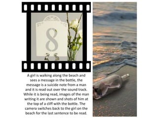A girl is walking along the beach and
sees a message in the bottle, the
message is a suicide note from a man
and it is read out over the sound track.
While it is being read, images of the man
writing it are shown and shots of him at
the top of a cliff with the bottle. The
camera switches back to the girl on the
beach for the last sentence to be read.
 