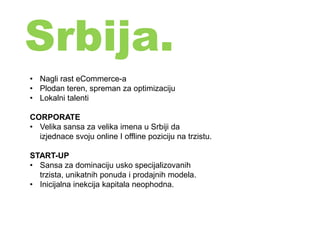 Srbija.
• Nagli rast eCommerce-a
• Plodan teren, spreman za optimizaciju
• Lokalni talenti
CORPORATE
• Velika sansa za velika imena u Srbiji da
izjednace svoju online I offline poziciju na trzistu.
START-UP
• Sansa za dominaciju usko specijalizovanih
trzista, unikatnih ponuda i prodajnih modela.
• Inicijalna inekcija kapitala neophodna.
 