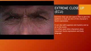 EXTREME CLOSE UP 
(ECU) 
Extreme close ups are used in film to give the 
audience a close up view of the character’s 
facial expressions 
It can also add suspense and mystery and so 
on to the scene. 
It is often used when characters show 
important facial expressions and body 
language. 
 