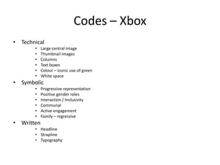 Codes – Xbox
• Technical
• Large central image
• Thumbnail images
• Columns
• Text boxes
• Colour – iconic use of green
• White space
• Symbolic
• Progressive representation
• Positive gender roles
• Interaction / Inclusivity
• Communal
• Active engagement
• Family – regressive
• Written
• Headline
• Strapline
• Typography
 
