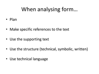 When analysing form…
• Plan
• Make specific references to the text
• Use the supporting text
• Use the structure (technical, symbolic, written)
• Use technical language
 