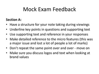 Mock Exam Feedback
Section A:
• Have a structure for your note taking during viewings
• Underline key points in questions and supporting text
• Use supporting text and reference in your responses
• Make detailed reference to the micro features (this was
a major issue and lost a lot of people a lot of marks)
• Don't repeat the same point over and over - move on
• Make sure you discuss logos and text when looking at
brand values
 