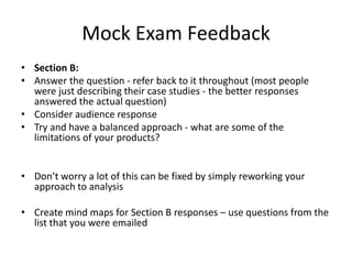 Mock Exam Feedback
• Section B:
• Answer the question - refer back to it throughout (most people
were just describing their case studies - the better responses
answered the actual question)
• Consider audience response
• Try and have a balanced approach - what are some of the
limitations of your products?
• Don’t worry a lot of this can be fixed by simply reworking your
approach to analysis
• Create mind maps for Section B responses – use questions from the
list that you were emailed
 